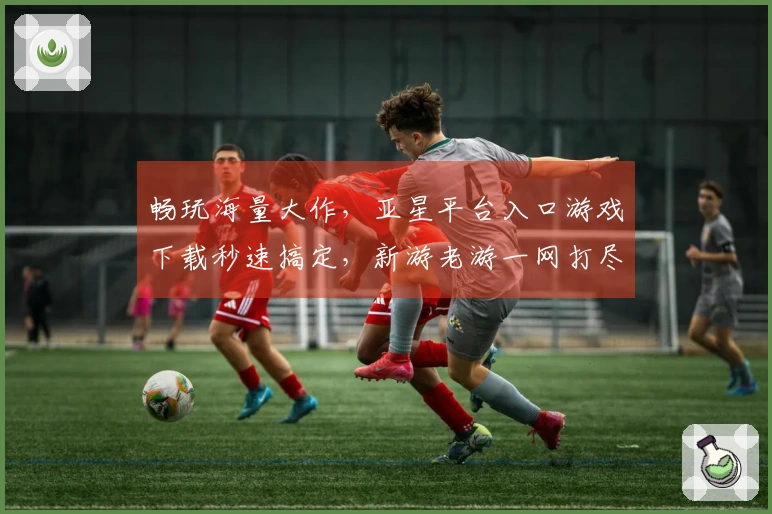 畅玩海量大作，亚星平台入口游戏下载秒速搞定，新游老游一网打尽！