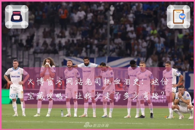 火博官方网站老司机血泪史：这份宝藏攻略，让我少走了多少弯路？