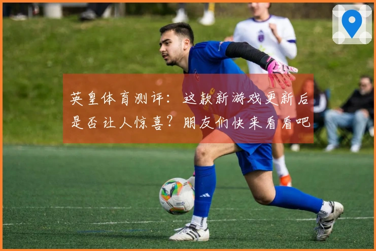 英皇体育测评：这款新游戏更新后是否让人惊喜？朋友们快来看看吧！