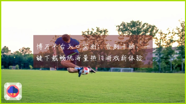 博万平台入口实测：告别卡顿，一键下载畅玩海量热门游戏新体验