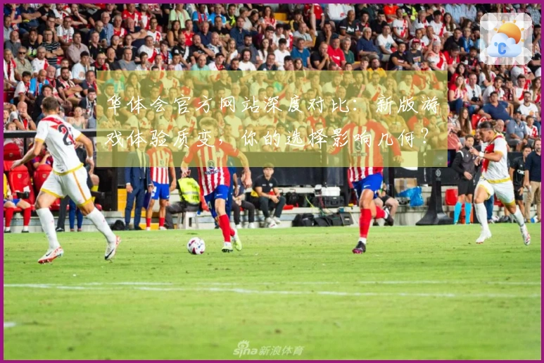 华体会官方网站深度对比：新版游戏体验质变，你的选择影响几何？