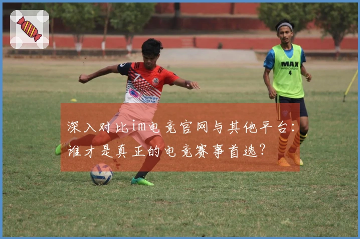 深入对比im电竞官网与其他平台：谁才是真正的电竞赛事首选？