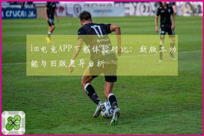 im电竞APP下载体验对比：新版本功能与旧版差异分析