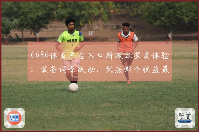 6686体育平台入口新版本深度体验：装备词条改动，到底哪个收益最大？