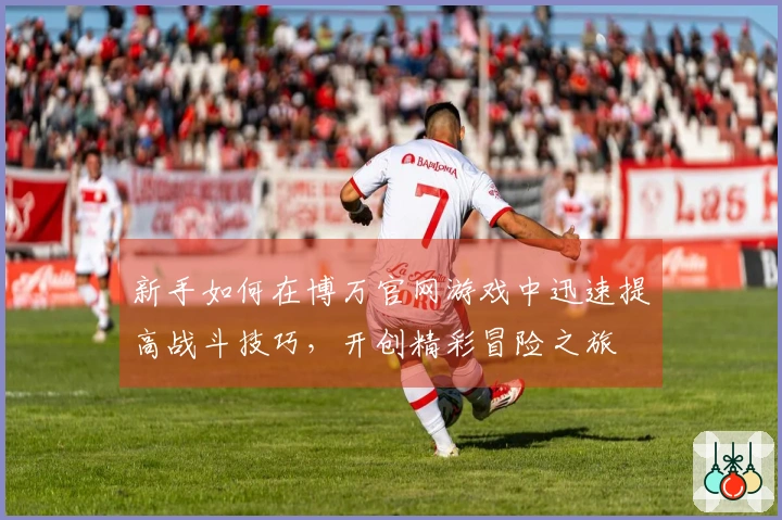 新手如何在博万官网游戏中迅速提高战斗技巧,开创精彩冒险之旅